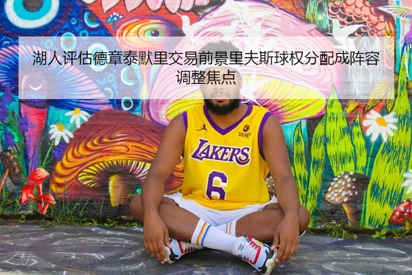 湖人评估德章泰默里交易前景里夫斯球权分配成阵容调整焦点
