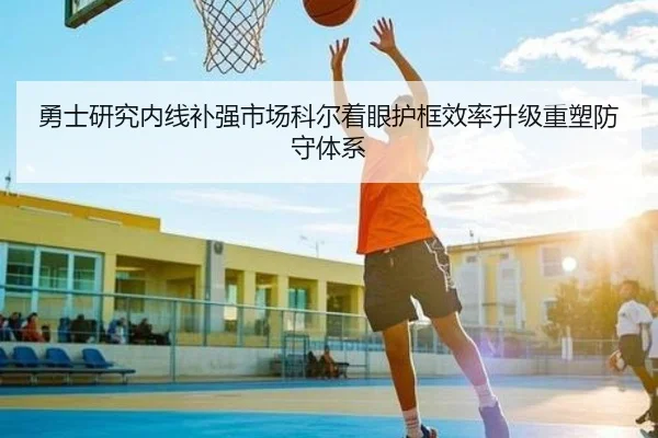 勇士研究内线补强市场科尔着眼护框效率升级重塑防守体系