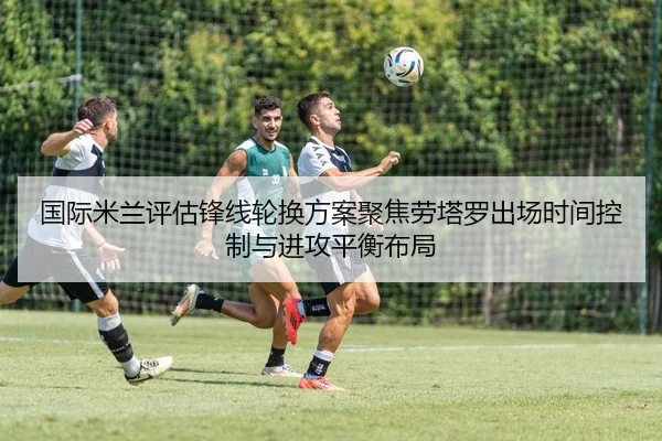 国际米兰评估锋线轮换方案聚焦劳塔罗出场时间控制与进攻平衡布局