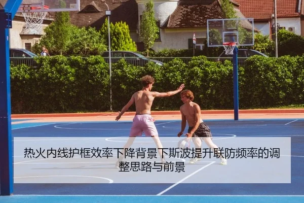 热火内线护框效率下降背景下斯波提升联防频率的调整思路与前景